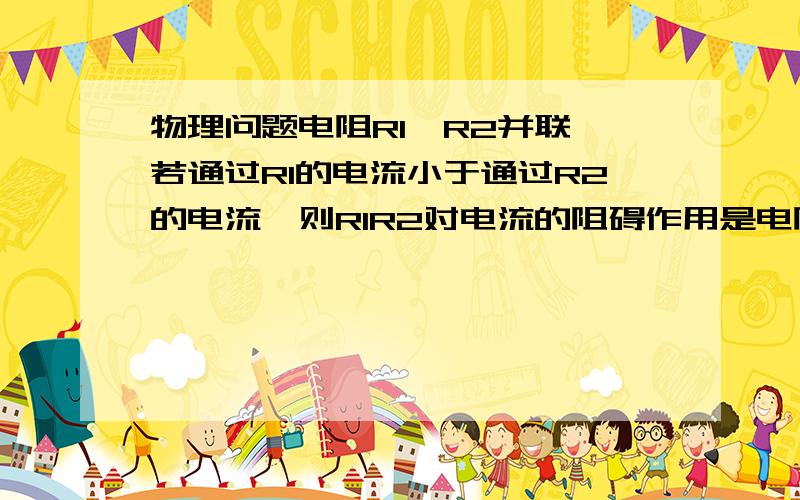 物理问题电阻R1、R2并联,若通过R1的电流小于通过R2的电流,则R1R2对电流的阻碍作用是电阻R1、R2并联,若通过R1的电流小于通过R2的电流,则R1R2对电流的阻碍作用是A.R1对电流阻碍作用大B、R2对电