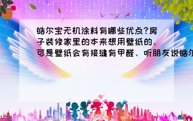 皓尔宝无机涂料有哪些优点?房子装修家里的本来想用壁纸的、可是壁纸会有接缝有甲醛、听朋友说皓尔宝不错、具体的还不了解呢~有知道的告之一下~谢