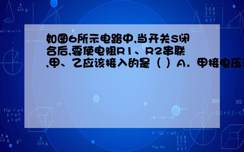 如图6所示电路中,当开关S闭合后,要使电阻R1、R2串联,甲、乙应该接入的是（ ）A．甲接电压表,乙接电流表 B．甲接电流表,乙接电压表C．甲、乙都接电压表 D．甲、乙都接电流表