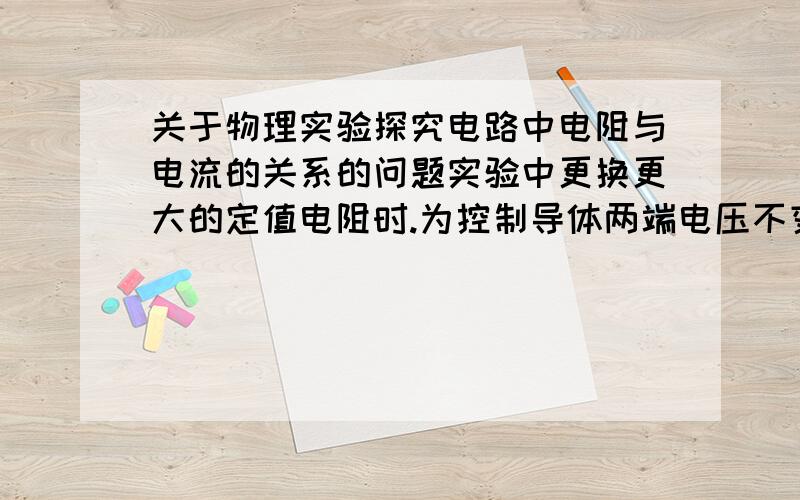 关于物理实验探究电路中电阻与电流的关系的问题实验中更换更大的定值电阻时.为控制导体两端电压不变.需要把滑动变阻器向大的阻值调动.为什么这样做?原因是什么?