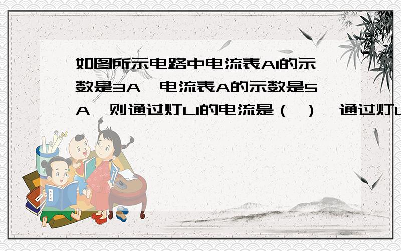 如图所示电路中电流表A1的示数是3A,电流表A的示数是5A,则通过灯L1的电流是（ ）,通过灯L2的电流是（ )如图所示电路中电流表A1的示数是3A,电流表A的示数是5A,则通过灯L1的电流是（ ）,通过灯L