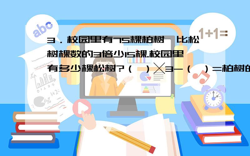 3．校园里有75棵柏树,比松树棵数的3倍少15棵.校园里有多少棵松树?（ ）╳3-（ ）=柏树的棵数在列方程：别忘了,还有数量式