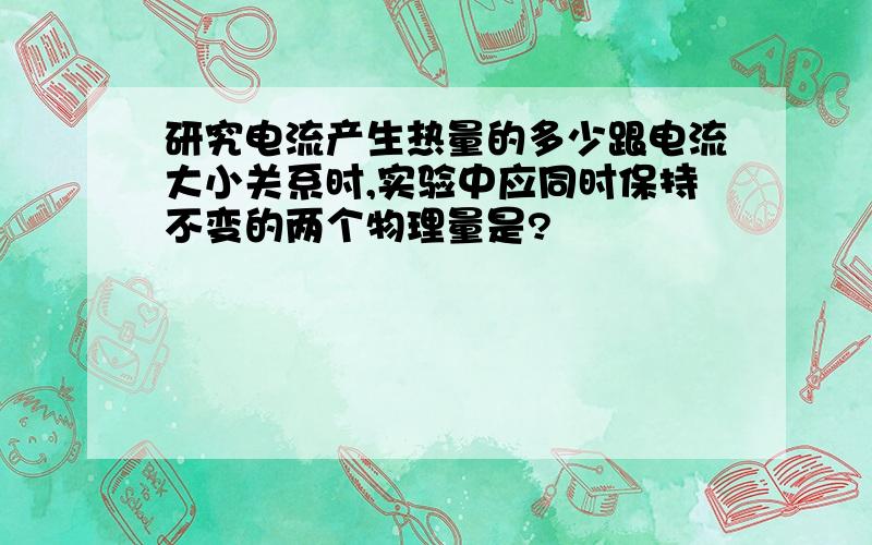 研究电流产生热量的多少跟电流大小关系时,实验中应同时保持不变的两个物理量是?