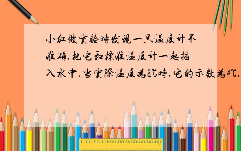 小红做实验时发现一只温度计不准确,把它和标准温度计一起插入水中.当实际温度为2℃时,它的示数为4℃,82℃时它的示数为80摄氏度.它的刻度是均匀的!问（1）这温度计的示数为26℃时,实际温