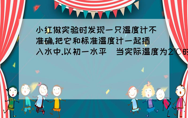 小红做实验时发现一只温度计不准确,把它和标准温度计一起插入水中.以初一水平）当实际温度为2℃时,它的示数为4℃,82℃时它的示数为80摄氏度.它的刻度是均匀的!问（1）这温度计的示数为