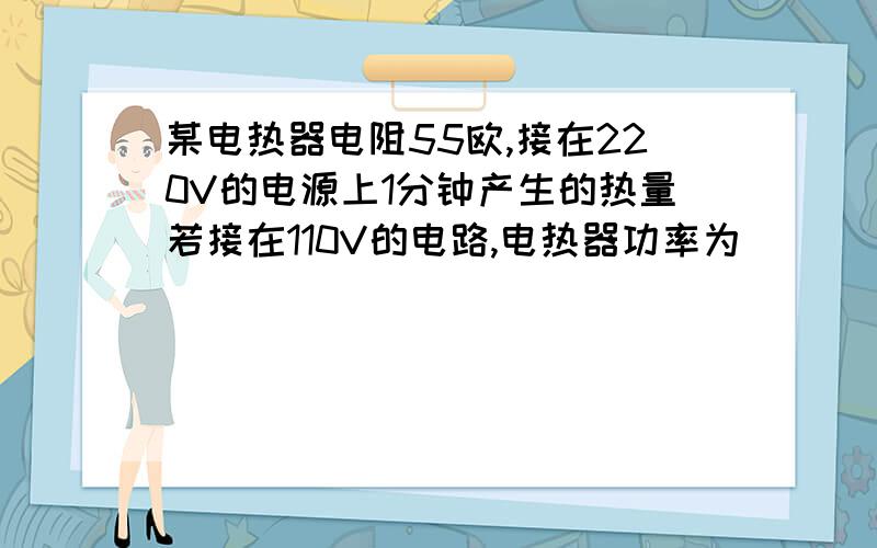 某电热器电阻55欧,接在220V的电源上1分钟产生的热量若接在110V的电路,电热器功率为