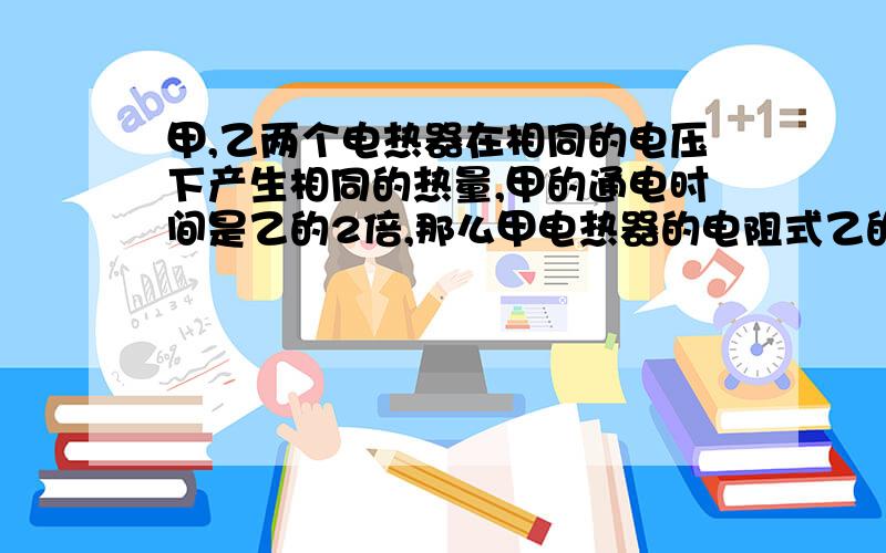 甲,乙两个电热器在相同的电压下产生相同的热量,甲的通电时间是乙的2倍,那么甲电热器的电阻式乙的几倍?甲电热器的功率是乙的几倍