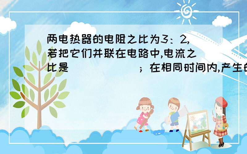 两电热器的电阻之比为3：2,若把它们并联在电路中,电流之比是______；在相同时间内,产生的热量之比是