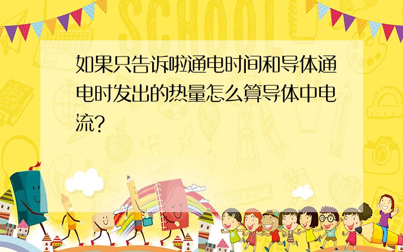 如果只告诉啦通电时间和导体通电时发出的热量怎么算导体中电流?