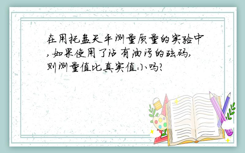 在用托盘天平测量质量的实验中,如果使用了沾有油污的砝码,则测量值比真实值小吗?