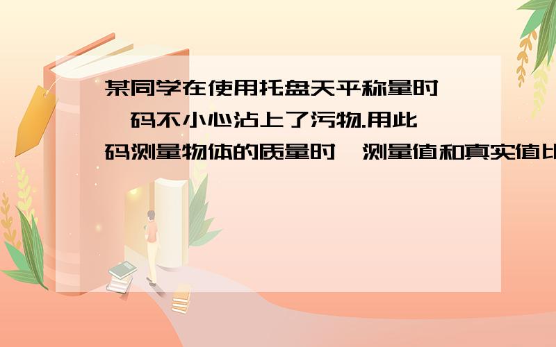 某同学在使用托盘天平称量时,砝码不小心沾上了污物.用此砝码测量物体的质量时,测量值和真实值比较（ )某同学在使用托盘天平称量时,砝码不小心沾上了污物.用此砝码测量物体的质量时,