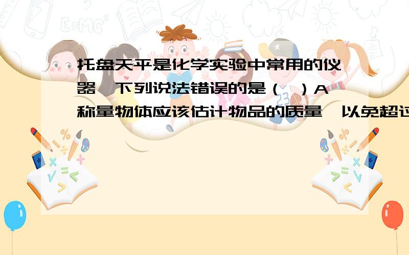 托盘天平是化学实验中常用的仪器,下列说法错误的是（ ）A称量物体应该估计物品的质量,以免超过量程.B称量时,向右移动游码相当于向右盘添加砝码.C称量时,应该先加大砝码,后加小砝码.D不