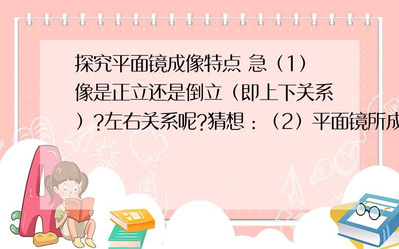 探究平面镜成像特点 急（1）像是正立还是倒立（即上下关系）?左右关系呢?猜想：（2）平面镜所成的像的大小与物的大小是（相等/不相等）的?猜想：（3）像到平面镜的距离与物到平面镜