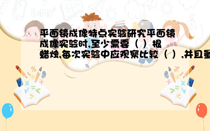 平面镜成像特点实验研究平面镜成像实验时,至少需要（ ）根蜡烛,每次实验中应观察比较（ ）,并且量出（ ）.