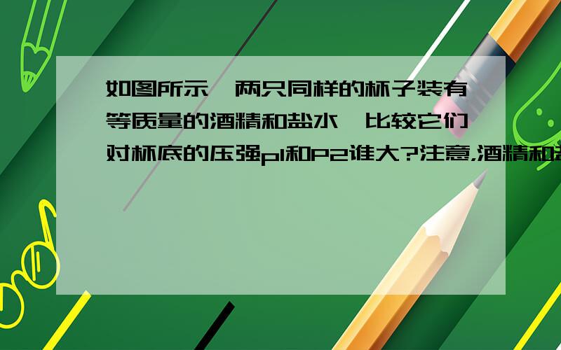 如图所示,两只同样的杯子装有等质量的酒精和盐水,比较它们对杯底的压强p1和P2谁大?注意，酒精和盐水的质量一样，但是酒精的密度小，所以装酒精的液面要高，用p=pgh不好算。