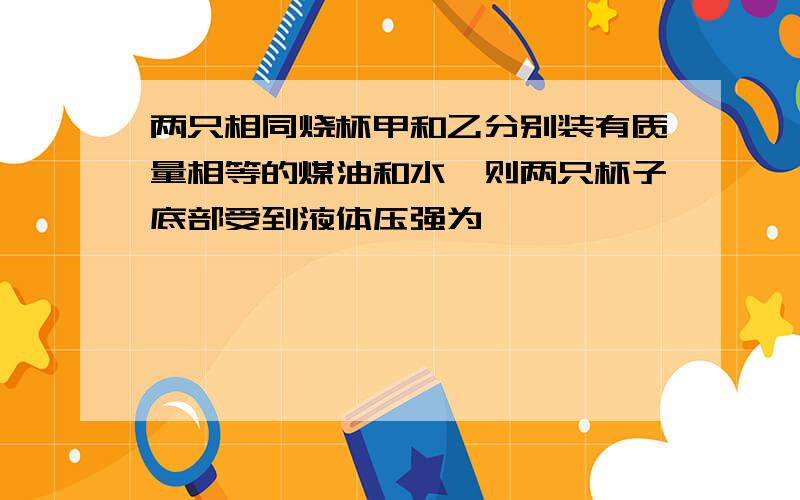 两只相同烧杯甲和乙分别装有质量相等的煤油和水,则两只杯子底部受到液体压强为