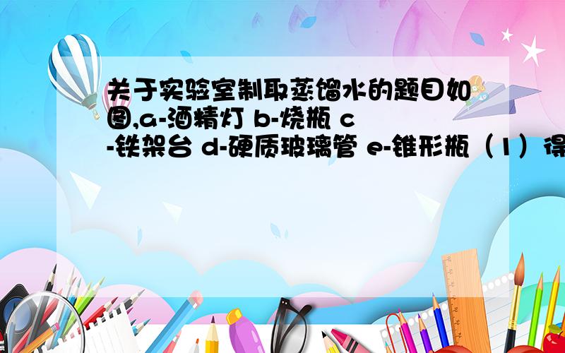 关于实验室制取蒸馏水的题目如图,a-酒精灯 b-烧瓶 c-铁架台 d-硬质玻璃管 e-锥形瓶（1）得到的蒸馏水在______仪器中.（2）仔细观察d仪器,它起到______作用；冷水从硬质玻璃管下端的开口进入d