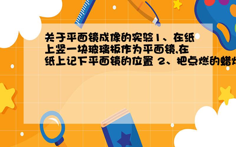 关于平面镜成像的实验1、在纸上竖一块玻璃板作为平面镜,在纸上记下平面镜的位置 2、把点燃的蜡烛放在玻璃板前,可以看到玻璃板后面的像 3、再拿一支没有点燃的蜡烛放在玻璃板后面与像