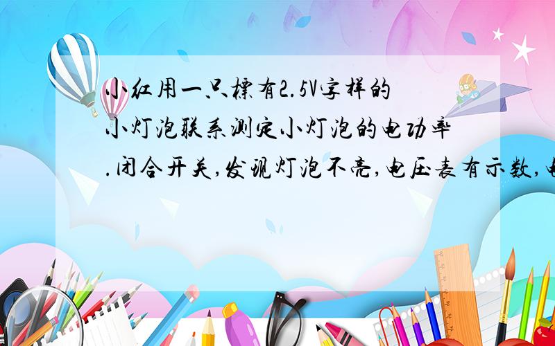 小红用一只标有2.5V字样的小灯泡联系测定小灯泡的电功率.闭合开关,发现灯泡不亮,电压表有示数,电流表排除故障后,为测定小灯泡的额定功率,应调节滑动变阻器的滑片使得电压表示数为?