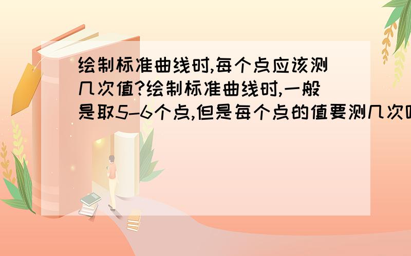 绘制标准曲线时,每个点应该测几次值?绘制标准曲线时,一般是取5-6个点,但是每个点的值要测几次呢,有人说3次,有人说6次,想请教一下有没有规定的次数,