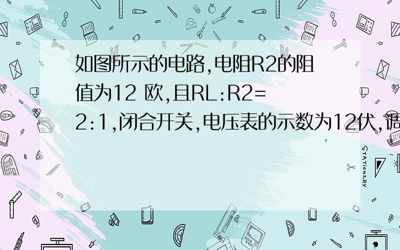 如图所示的电路,电阻R2的阻值为12 欧,且RL:R2=2:1,闭合开关,电压表的示数为12伏,调如图所示的电路,电阻R2的阻值为12欧,且RL:R2=2:1,闭合开关,电压表的示数为12伏,调节滑动变阻器的滑片至变阻器