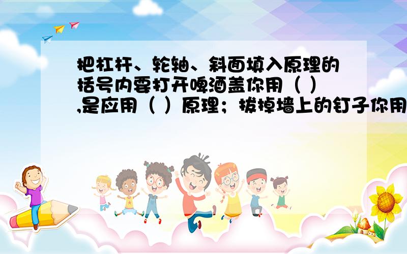 把杠杆、轮轴、斜面填入原理的括号内要打开啤酒盖你用（ ）,是应用（ ）原理；拔掉墙上的钉子你用（ ）,是应用（ ）原理；拧下螺丝钉你用（ ）,是应用（ ）原理.自行车刹车是应用（