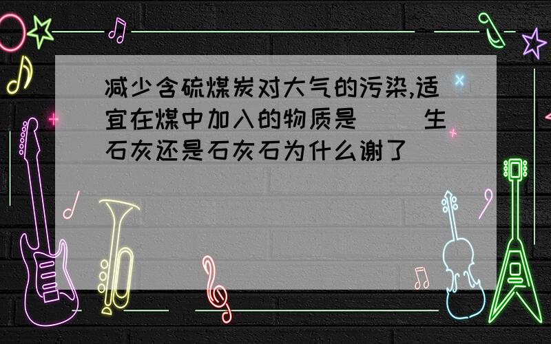 减少含硫煤炭对大气的污染,适宜在煤中加入的物质是（ ）生石灰还是石灰石为什么谢了