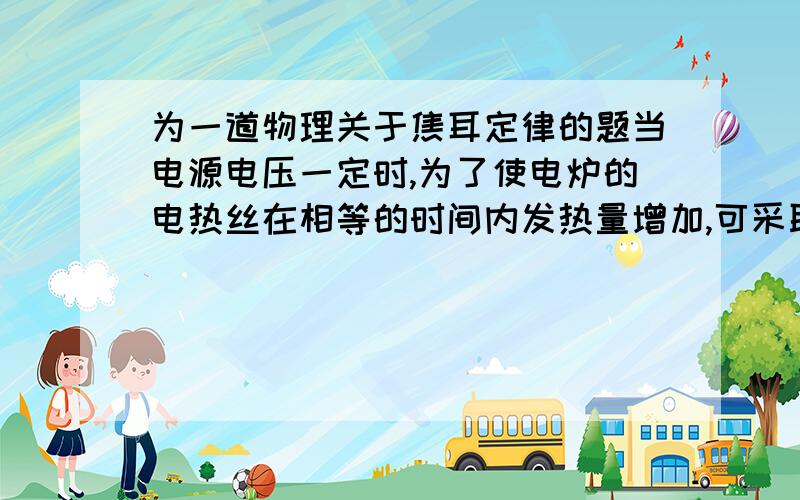 为一道物理关于焦耳定律的题当电源电压一定时,为了使电炉的电热丝在相等的时间内发热量增加,可采取的措施是（ ）A.增大电热丝的电阻B.减少电热丝的电阻C.在电热丝上并联电阻D.在电热