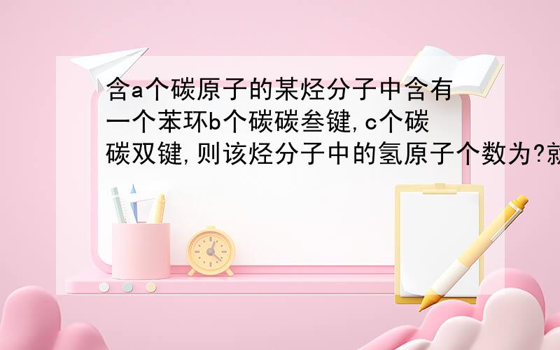 含a个碳原子的某烃分子中含有一个苯环b个碳碳叁键,c个碳碳双键,则该烃分子中的氢原子个数为?就是关于这一类问题具体的解法.以这个问题为例,请详细解答下.谢谢了.不饱和度还不是很懂。