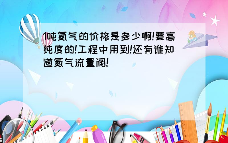 1吨氮气的价格是多少啊!要高纯度的!工程中用到!还有谁知道氮气流量阀!