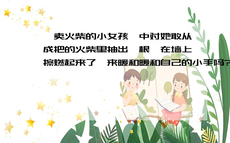 《卖火柴的小女孩》中对她敢从成把的火柴里抽出一根,在墙上擦燃起来了,来暖和暖和自己的小手吗?提问