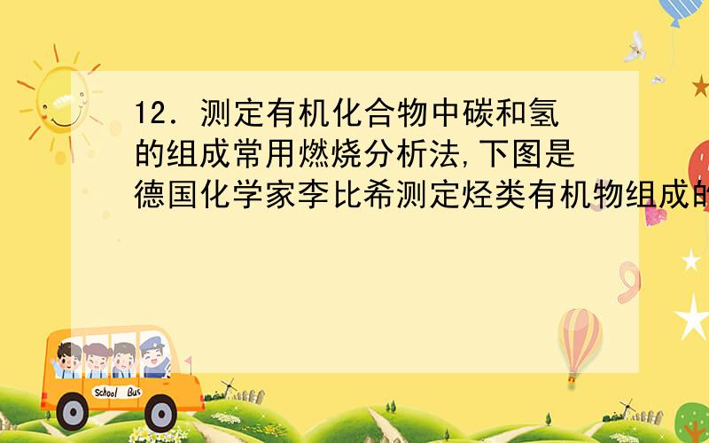 12．测定有机化合物中碳和氢的组成常用燃烧分析法,下图是德国化学家李比希测定烃类有机物组成的装置,用氧化铜作催化剂,在750℃左右使有机物有氧气流中全部氧化为CO2和H2O,用含有固体氢