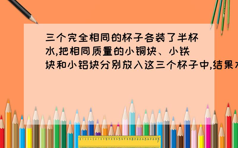 三个完全相同的杯子各装了半杯水,把相同质量的小铜块、小铁块和小铝块分别放入这三个杯子中,结果水对杯底的压强增加最大的是A.放入铜块的杯子 B.放入铝块的内子C.放入铁块的杯子D.条