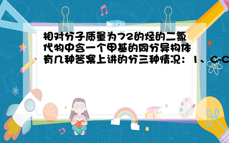 相对分子质量为72的烃的二氯代物中含一个甲基的同分异构体有几种答案上讲的分三种情况：1、C-C-C-C-C 2、C-C-C-C 3、 C | |C C-C-C|C 4种 + 2种 + 0种 =6种第一种情况有四种我能看懂,但二、三种情况