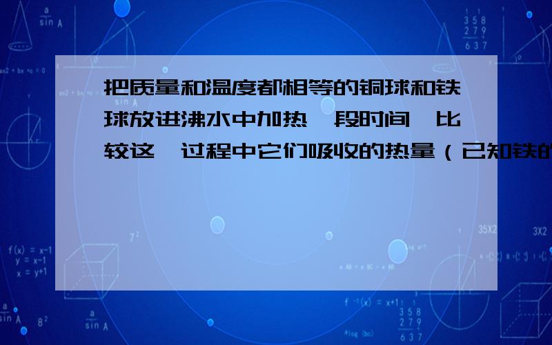 把质量和温度都相等的铜球和铁球放进沸水中加热一段时间,比较这一过程中它们吸收的热量（已知铁的比热容比铜的比热容大）     [     ]    A．铜球吸收的热量较多   B．铁球吸收的热量较多