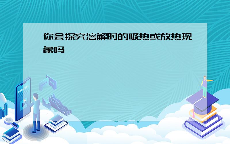 你会探究溶解时的吸热或放热现象吗