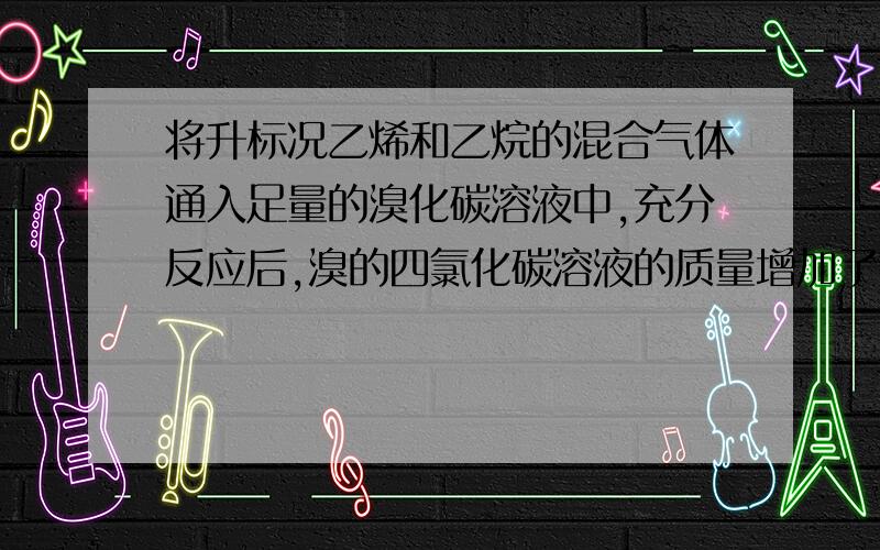 将升标况乙烯和乙烷的混合气体通入足量的溴化碳溶液中,充分反应后,溴的四氯化碳溶液的质量增加了克.求原气体混合物中乙烯和乙烷的质量比为多少11.2升 5.6克