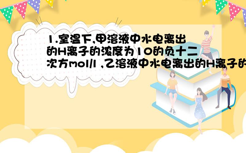 1.室温下,甲溶液中水电离出的H离子的浓度为10的负十二次方mol/l ,乙溶液中水电离出的H离子的浓度为10的负二次方mol/l ,下列说法正确的是（ ）A 甲乙两溶液的PH不可能相同B 甲乙两溶液中加入A