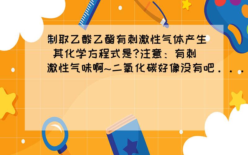 制取乙酸乙酯有刺激性气体产生 其化学方程式是?注意：有刺激性气味啊~二氧化碳好像没有吧。。。。。