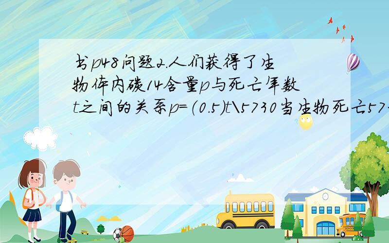 书p48问题2.人们获得了生物体内碳14含量p与死亡年数t之间的关系p=（0.5）t\5730当生物死亡5730,2X5730,我能明白代入关系式后的意思,但当t为6000,10000不为5730的倍数时,我该怎么理解这些数代入关系