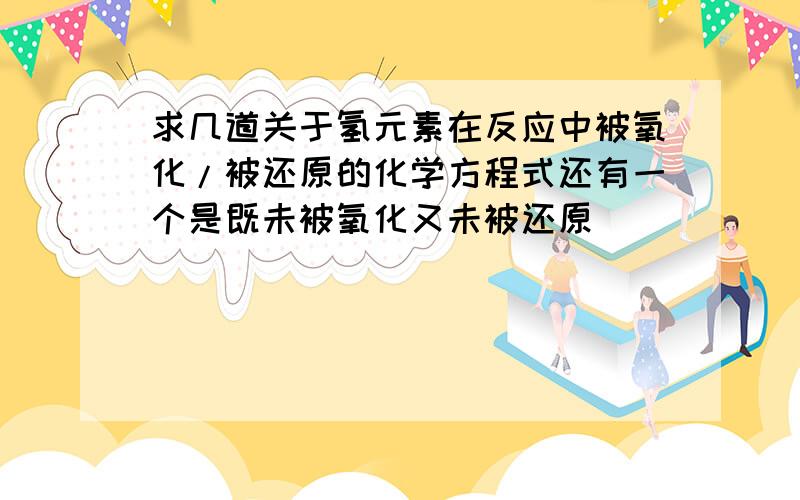 求几道关于氢元素在反应中被氧化/被还原的化学方程式还有一个是既未被氧化又未被还原