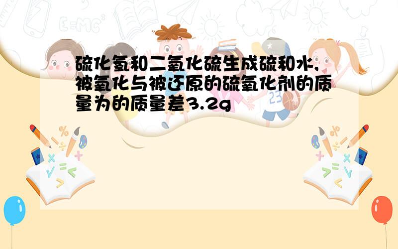 硫化氢和二氧化硫生成硫和水,被氧化与被还原的硫氧化剂的质量为的质量差3.2g