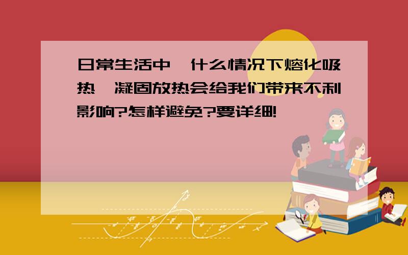 日常生活中,什么情况下熔化吸热,凝固放热会给我们带来不利影响?怎样避免?要详细!