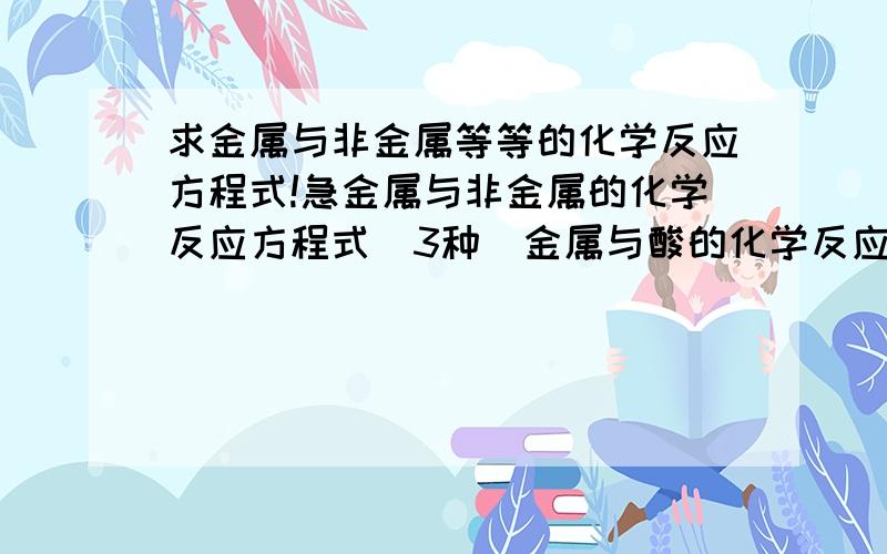 求金属与非金属等等的化学反应方程式!急金属与非金属的化学反应方程式(3种）金属与酸的化学反应方程式（3种）碱性氧化物与酸性氧化物的化学反应方程式(3种）碱和酸的化学反应方程式