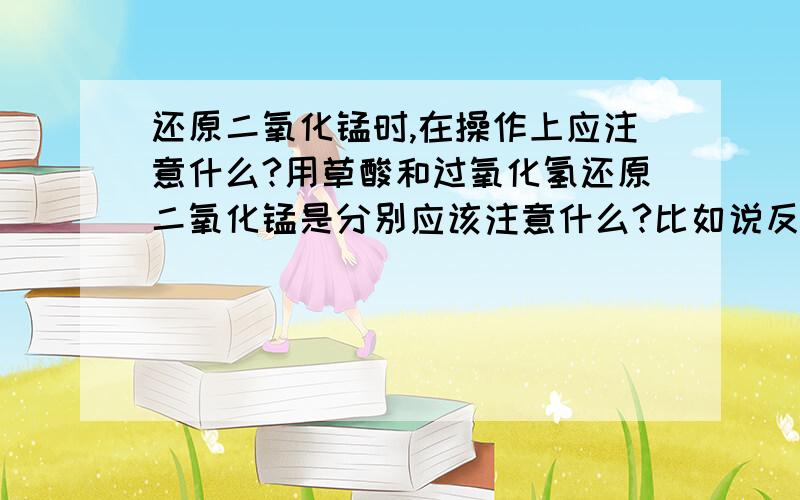 还原二氧化锰时,在操作上应注意什么?用草酸和过氧化氢还原二氧化锰是分别应该注意什么?比如说反应式是什么样的?原料的用量多少?反应的环境如何控制?反应物的添加速度?安全注意事项?