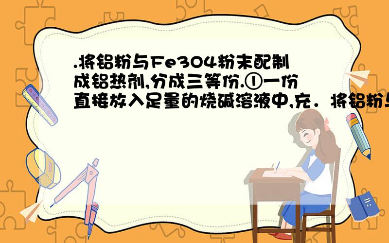 .将铝粉与Fe3O4粉末配制成铝热剂,分成三等份.①一份直接放入足量的烧碱溶液中,充．将铝粉与Fe3O4粉末配制成铝热剂,分成三等份.①一份直接放入足量的烧碱溶液中,充分反应后放出气体在标