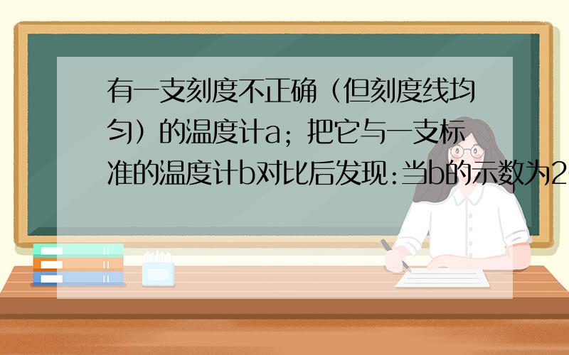 有一支刻度不正确（但刻度线均匀）的温度计a；把它与一支标准的温度计b对比后发现:当b的示数为20摄氏度时,a的示数为15摄氏度；当b的示数为80摄氏度时,a的示数为90摄氏度.【1】当a的示数