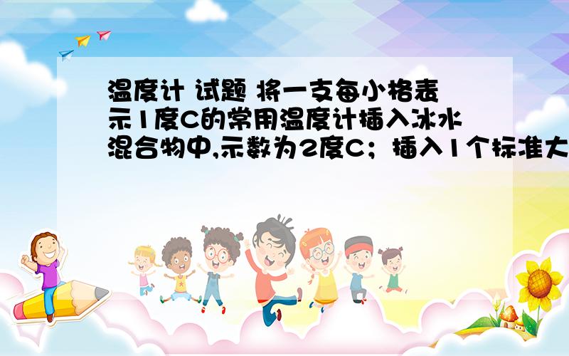 温度计 试题 将一支每小格表示1度C的常用温度计插入冰水混合物中,示数为2度C；插入1个标准大气压下的沸水中,示数为92度C,那么这只温度计每小格实际表示的温度是多少?某同学用这个温度