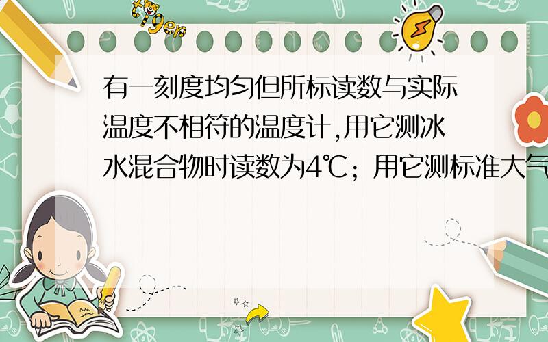 有一刻度均匀但所标读数与实际温度不相符的温度计,用它测冰水混合物时读数为4℃；用它测标准大气压下某液有一刻度均匀但所标读数与实际温度不相符的温度计,用它测冰水混合物时读数