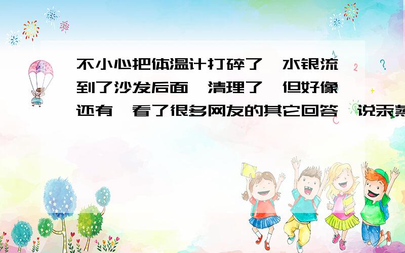 不小心把体温计打碎了,水银流到了沙发后面,清理了,但好像还有,看了很多网友的其它回答,说汞蒸气会有毒,那天气热了,房间里的残余水银会蒸发吗?这样会有毒吗?快回答我吧.